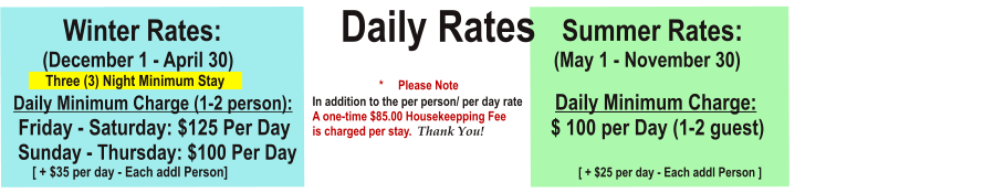 Daily Rates          Winter Rates:			                                Summer Rates:        (December 1 - April 30)	                                    		         (May 1 - November 30)             Three (3) Night Minimum Stay        Daily Minimum Charge (1-2 person):						         Daily Minimum Charge:                                                    Friday - Saturday: $125 Per Day			                                 $ 100 per Day (1-2 guest)                 Sunday - Thursday: $100 Per Day                                                        					                 [ + $35 per day - Each addl Person]  [ + $25 per day - Each addl Person ]                *     Please NoteIn addition to the per person/ per day rateA one-time $85.00 Housekeepping Feeis charged per stay.  Thank You!