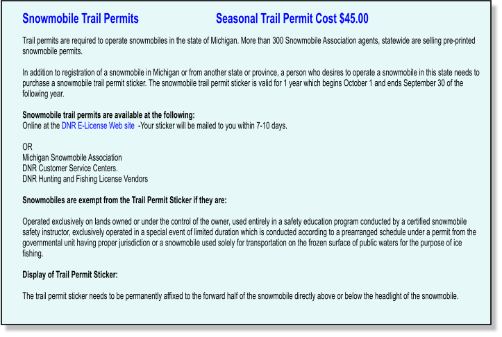 Snowmobile Trail Permits                             Seasonal Trail Permit Cost $45.00   Trail permits are required to operate snowmobiles in the state of Michigan. More than 300 Snowmobile Association agents, statewide are selling pre-printed snowmobile permits.  In addition to registration of a snowmobile in Michigan or from another state or province, a person who desires to operate a snowmobile in this state needs to purchase a snowmobile trail permit sticker. The snowmobile trail permit sticker is valid for 1 year which begins October 1 and ends September 30 of the following year.  Snowmobile trail permits are available at the following: Online at the DNR E-License Web site  -Your sticker will be mailed to you within 7-10 days.   OR Michigan Snowmobile Association DNR Customer Service Centers. DNR Hunting and Fishing License Vendors  Snowmobiles are exempt from the Trail Permit Sticker if they are:  Operated exclusively on lands owned or under the control of the owner, used entirely in a safety education program conducted by a certified snowmobile safety instructor, exclusively operated in a special event of limited duration which is conducted according to a prearranged schedule under a permit from the governmental unit having proper jurisdiction or a snowmobile used solely for transportation on the frozen surface of public waters for the purpose of ice fishing.  Display of Trail Permit Sticker:  The trail permit sticker needs to be permanently affixed to the forward half of the snowmobile directly above or below the headlight of the snowmobile.