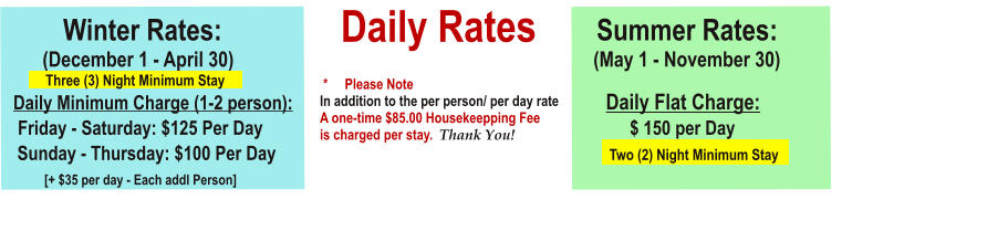 Daily Rates          Winter Rates:			                                     Summer Rates:        (December 1 - April 30)	                                    		                 (May 1 - November 30)             Three (3) Night Minimum Stay        Daily Minimum Charge (1-2 person):						                   Daily Flat Charge:                                                    Friday - Saturday: $125 Per Day			                                                      $ 150 per Day    Sunday - Thursday: $100 Per Day 							            Two (2) Night Minimum Stay               [+ $35 per day - Each addl Person]                                                     					                   *     Please NoteIn addition to the per person/ per day rateA one-time $85.00 Housekeepping Feeis charged per stay.  Thank You!