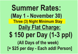 Summer Rates:      (May 1 - November 30)	            Three (3) Night Minimum Stay      	  Daily Flat Charge:     $ 150 per Day (1-3 ppl)           (All Days of the week)    [+ $25 per day - Each addl Person]